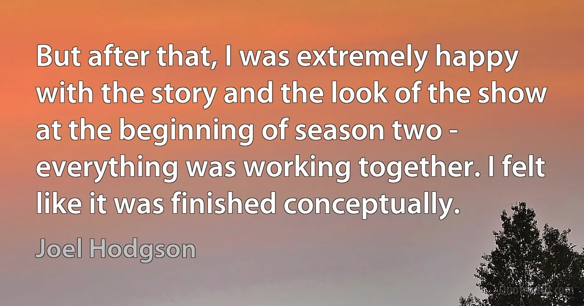 But after that, I was extremely happy with the story and the look of the show at the beginning of season two - everything was working together. I felt like it was finished conceptually. (Joel Hodgson)