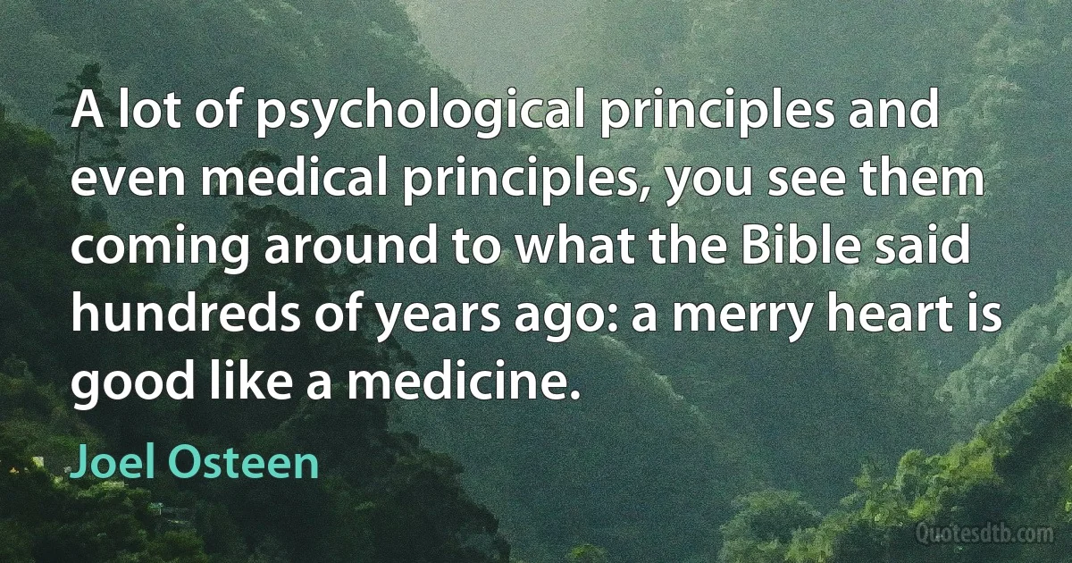 A lot of psychological principles and even medical principles, you see them coming around to what the Bible said hundreds of years ago: a merry heart is good like a medicine. (Joel Osteen)