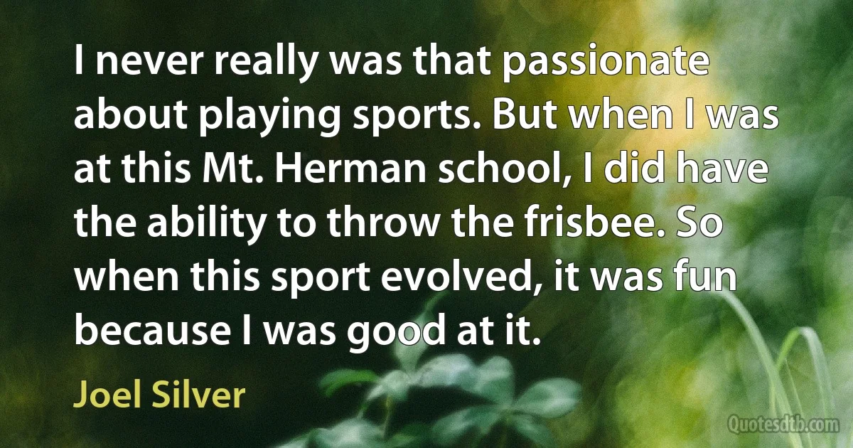 I never really was that passionate about playing sports. But when I was at this Mt. Herman school, I did have the ability to throw the frisbee. So when this sport evolved, it was fun because I was good at it. (Joel Silver)