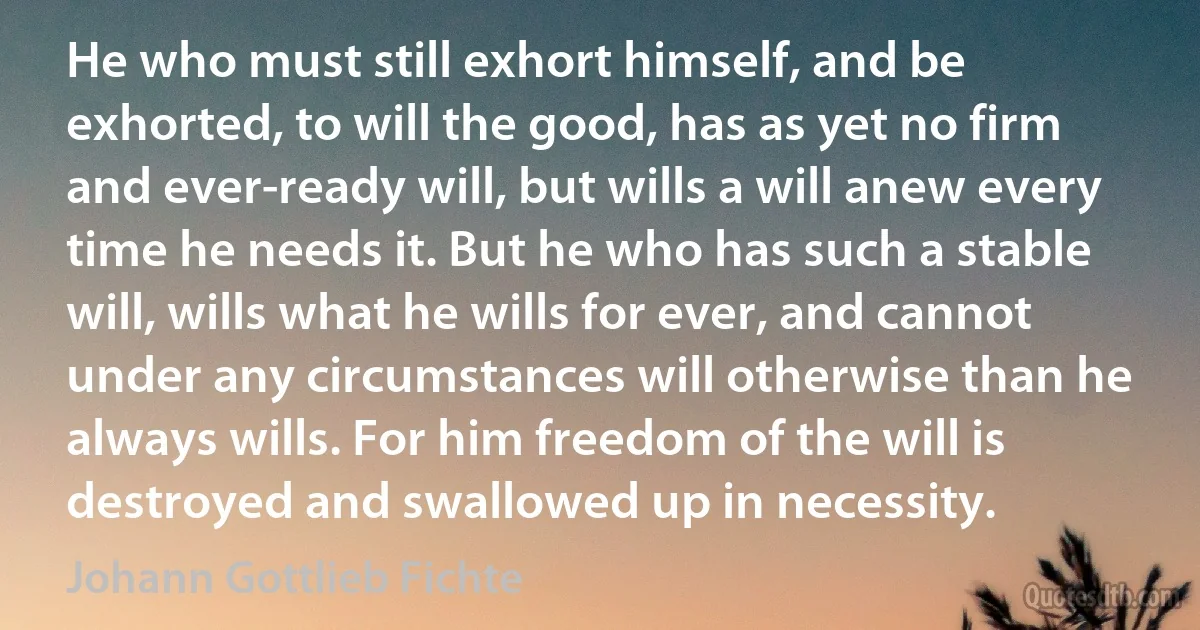 He who must still exhort himself, and be exhorted, to will the good, has as yet no firm and ever-ready will, but wills a will anew every time he needs it. But he who has such a stable will, wills what he wills for ever, and cannot under any circumstances will otherwise than he always wills. For him freedom of the will is destroyed and swallowed up in necessity. (Johann Gottlieb Fichte)