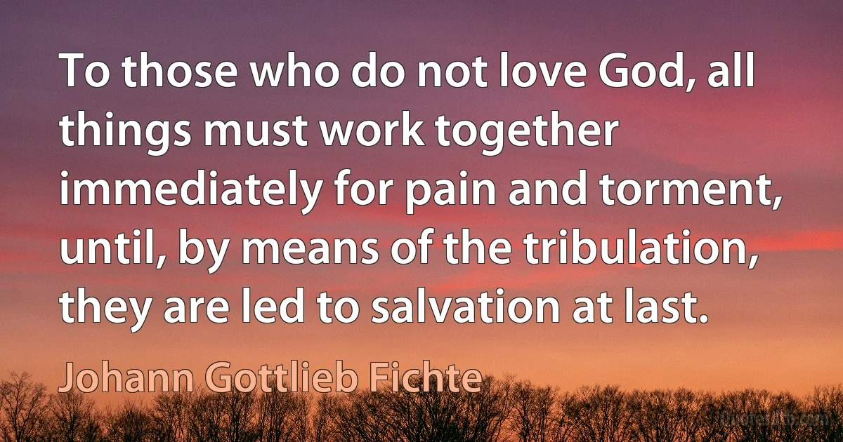 To those who do not love God, all things must work together immediately for pain and torment, until, by means of the tribulation, they are led to salvation at last. (Johann Gottlieb Fichte)