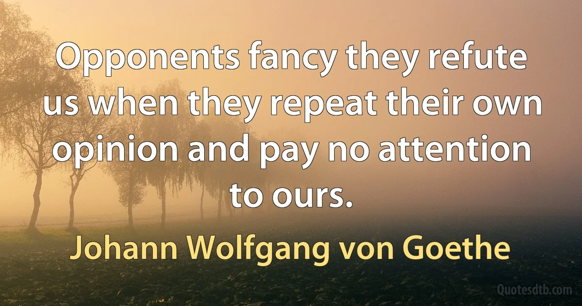 Opponents fancy they refute us when they repeat their own opinion and pay no attention to ours. (Johann Wolfgang von Goethe)