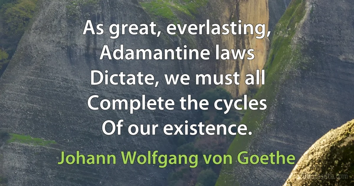 As great, everlasting,
Adamantine laws
Dictate, we must all
Complete the cycles
Of our existence. (Johann Wolfgang von Goethe)