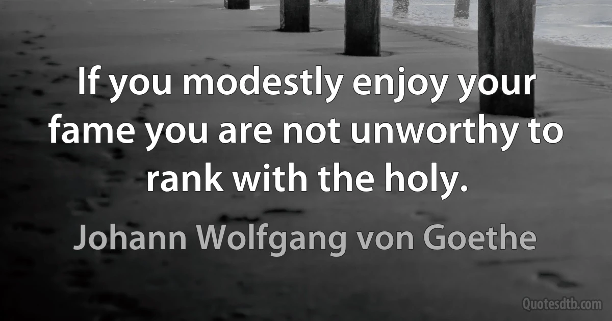 If you modestly enjoy your fame you are not unworthy to rank with the holy. (Johann Wolfgang von Goethe)