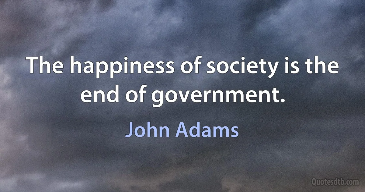 The happiness of society is the end of government. (John Adams)