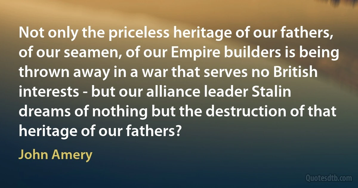 Not only the priceless heritage of our fathers, of our seamen, of our Empire builders is being thrown away in a war that serves no British interests - but our alliance leader Stalin dreams of nothing but the destruction of that heritage of our fathers? (John Amery)