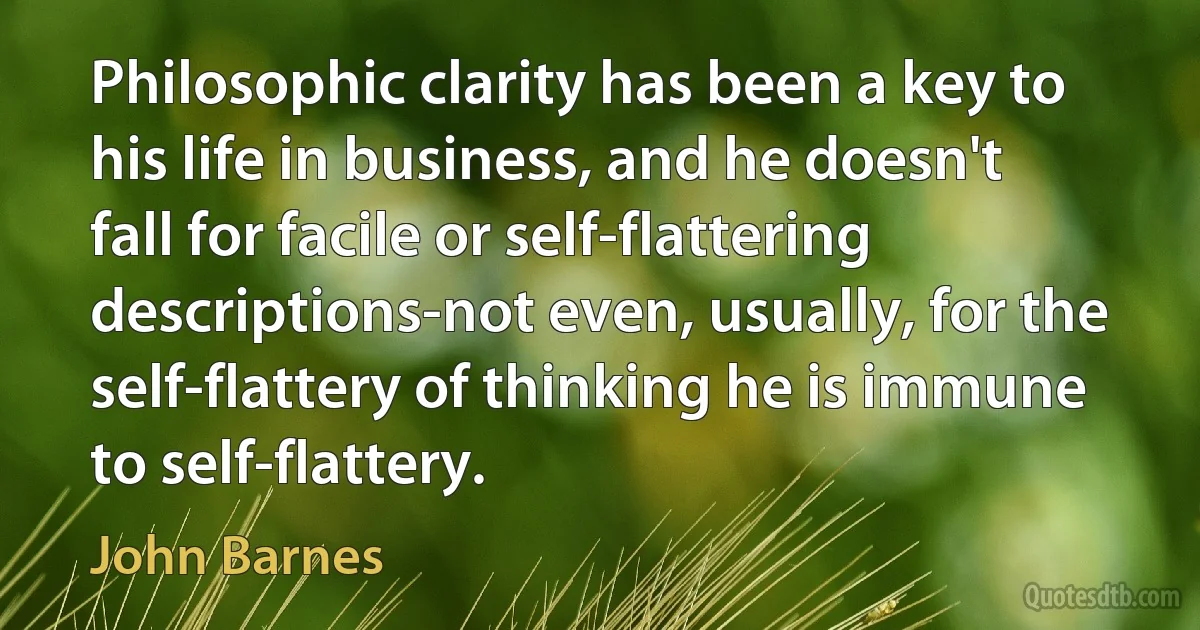 Philosophic clarity has been a key to his life in business, and he doesn't fall for facile or self-flattering descriptions-not even, usually, for the self-flattery of thinking he is immune to self-flattery. (John Barnes)