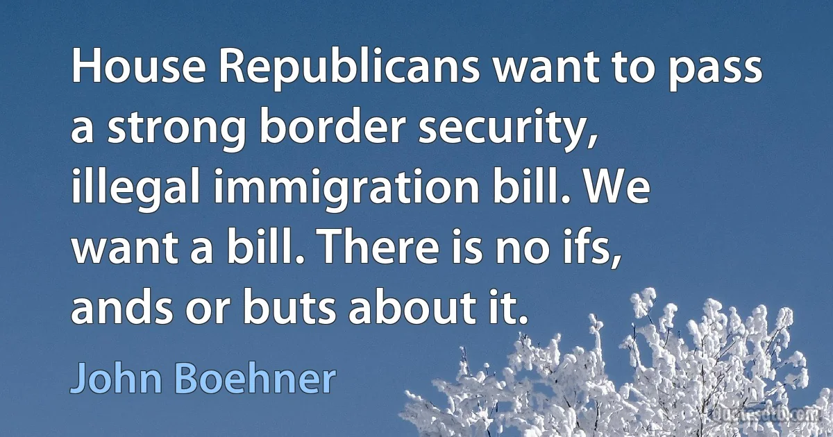 House Republicans want to pass a strong border security, illegal immigration bill. We want a bill. There is no ifs, ands or buts about it. (John Boehner)