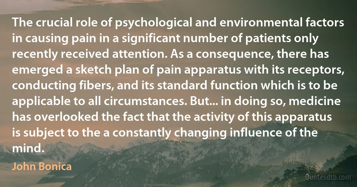 The crucial role of psychological and environmental factors in causing pain in a significant number of patients only recently received attention. As a consequence, there has emerged a sketch plan of pain apparatus with its receptors, conducting fibers, and its standard function which is to be applicable to all circumstances. But... in doing so, medicine has overlooked the fact that the activity of this apparatus is subject to the a constantly changing influence of the mind. (John Bonica)