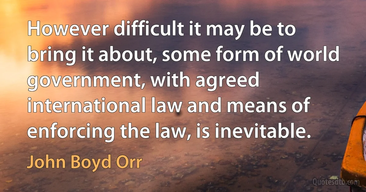 However difficult it may be to bring it about, some form of world government, with agreed international law and means of enforcing the law, is inevitable. (John Boyd Orr)