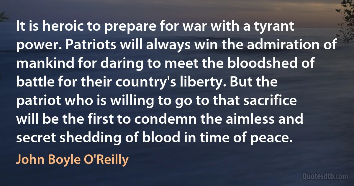 It is heroic to prepare for war with a tyrant power. Patriots will always win the admiration of mankind for daring to meet the bloodshed of battle for their country's liberty. But the patriot who is willing to go to that sacrifice will be the first to condemn the aimless and secret shedding of blood in time of peace. (John Boyle O'Reilly)