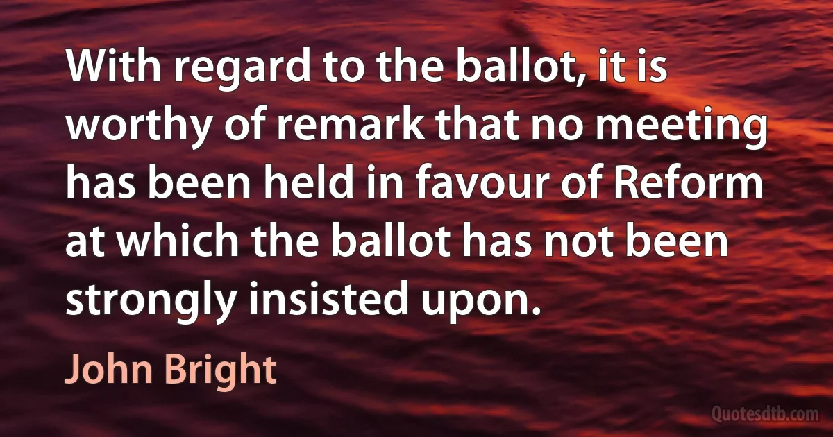 With regard to the ballot, it is worthy of remark that no meeting has been held in favour of Reform at which the ballot has not been strongly insisted upon. (John Bright)