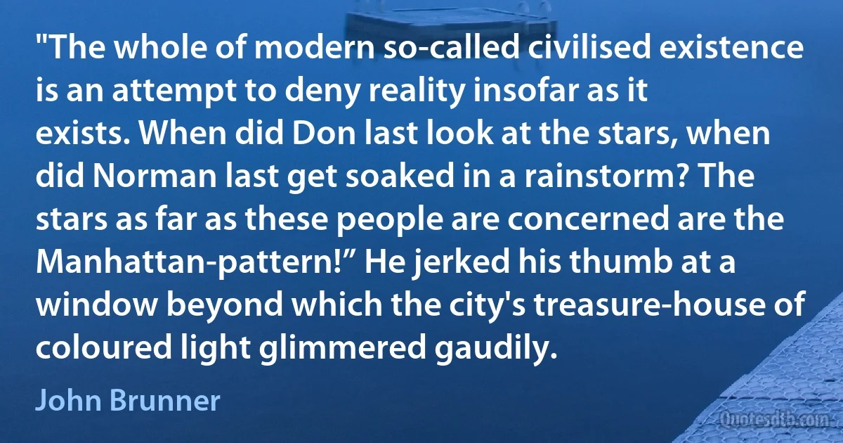 "The whole of modern so-called civilised existence is an attempt to deny reality insofar as it exists. When did Don last look at the stars, when did Norman last get soaked in a rainstorm? The stars as far as these people are concerned are the Manhattan-pattern!” He jerked his thumb at a window beyond which the city's treasure-house of coloured light glimmered gaudily. (John Brunner)