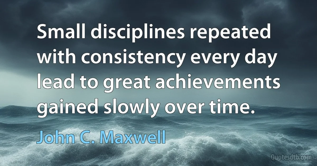 Small disciplines repeated with consistency every day lead to great achievements gained slowly over time. (John C. Maxwell)