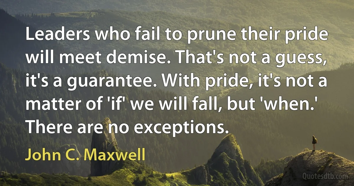 Leaders who fail to prune their pride will meet demise. That's not a guess, it's a guarantee. With pride, it's not a matter of 'if' we will fall, but 'when.' There are no exceptions. (John C. Maxwell)