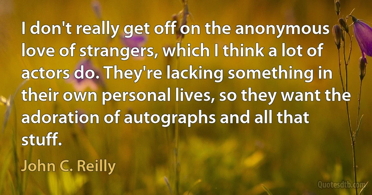 I don't really get off on the anonymous love of strangers, which I think a lot of actors do. They're lacking something in their own personal lives, so they want the adoration of autographs and all that stuff. (John C. Reilly)