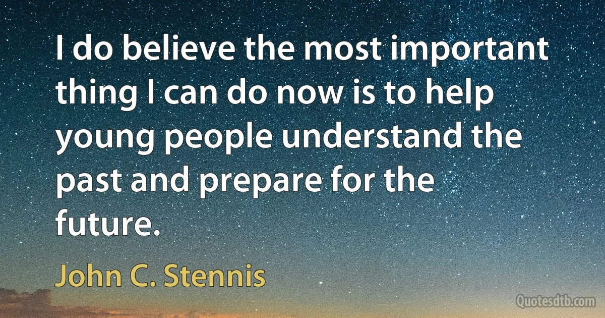 I do believe the most important thing I can do now is to help young people understand the past and prepare for the future. (John C. Stennis)