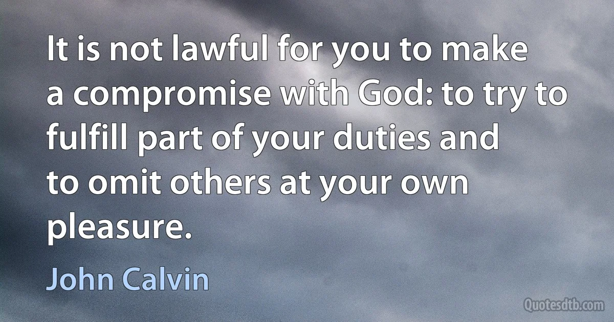 It is not lawful for you to make a compromise with God: to try to fulfill part of your duties and to omit others at your own pleasure. (John Calvin)