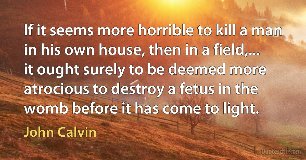 If it seems more horrible to kill a man in his own house, then in a field,... it ought surely to be deemed more atrocious to destroy a fetus in the womb before it has come to light. (John Calvin)