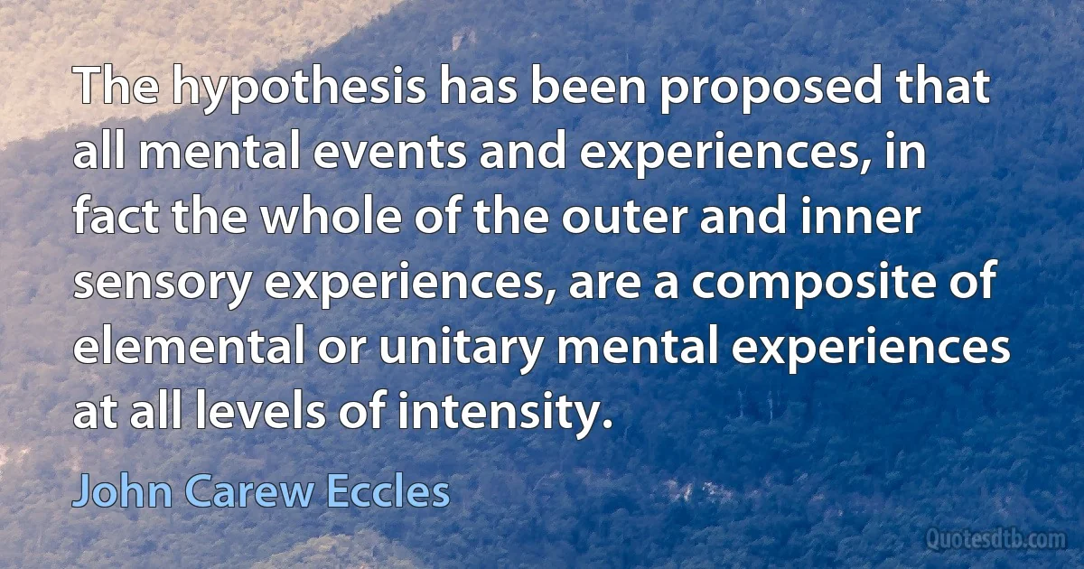 The hypothesis has been proposed that all mental events and experiences, in fact the whole of the outer and inner sensory experiences, are a composite of elemental or unitary mental experiences at all levels of intensity. (John Carew Eccles)