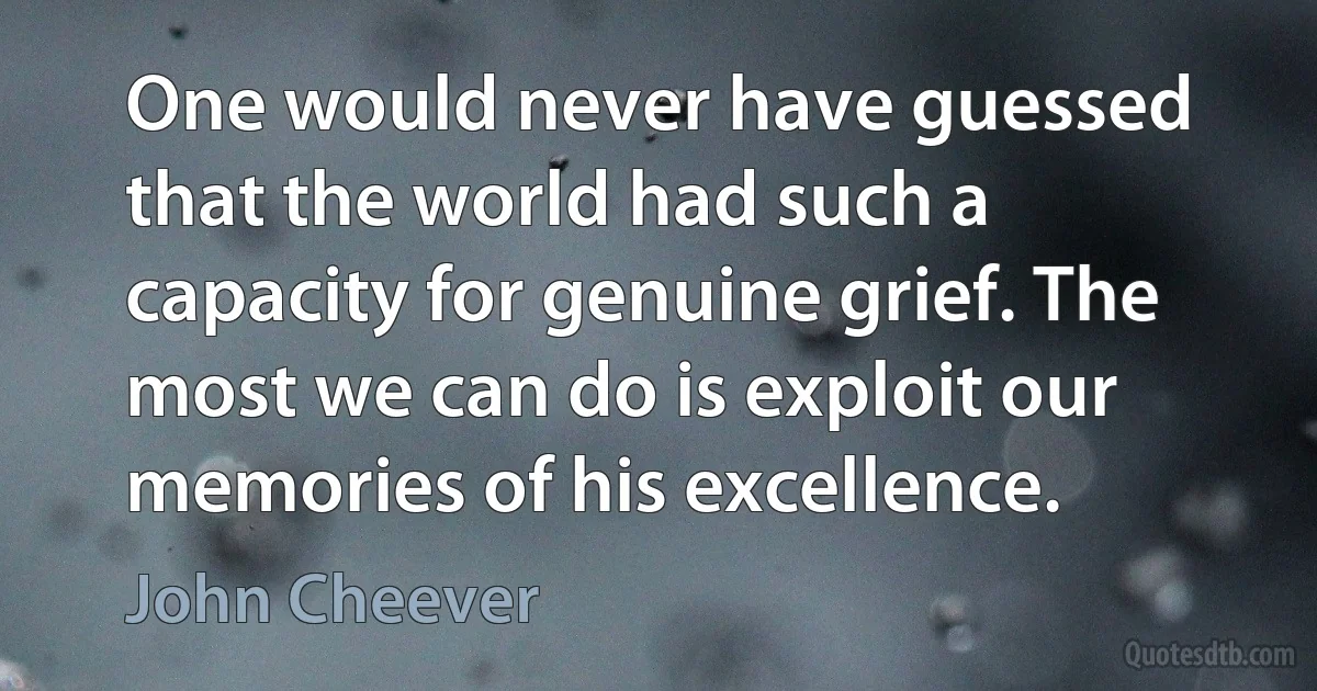 One would never have guessed that the world had such a capacity for genuine grief. The most we can do is exploit our memories of his excellence. (John Cheever)