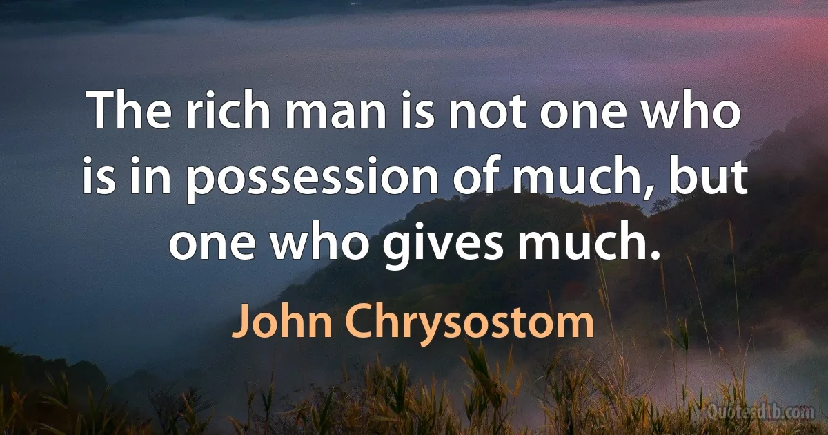 The rich man is not one who is in possession of much, but one who gives much. (John Chrysostom)