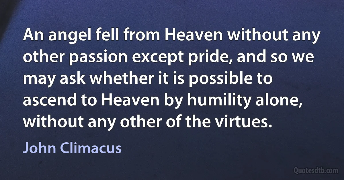 An angel fell from Heaven without any other passion except pride, and so we may ask whether it is possible to ascend to Heaven by humility alone, without any other of the virtues. (John Climacus)