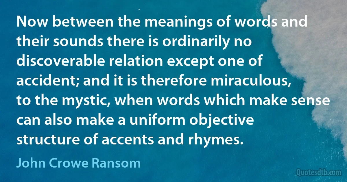 Now between the meanings of words and their sounds there is ordinarily no discoverable relation except one of accident; and it is therefore miraculous, to the mystic, when words which make sense can also make a uniform objective structure of accents and rhymes. (John Crowe Ransom)