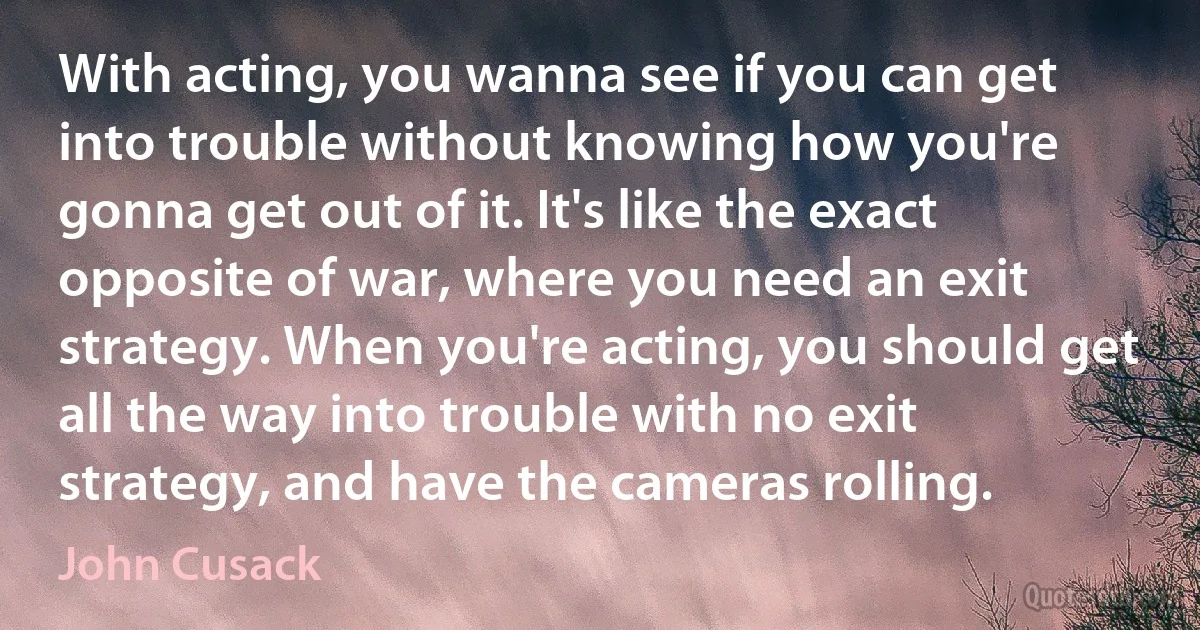 With acting, you wanna see if you can get into trouble without knowing how you're gonna get out of it. It's like the exact opposite of war, where you need an exit strategy. When you're acting, you should get all the way into trouble with no exit strategy, and have the cameras rolling. (John Cusack)