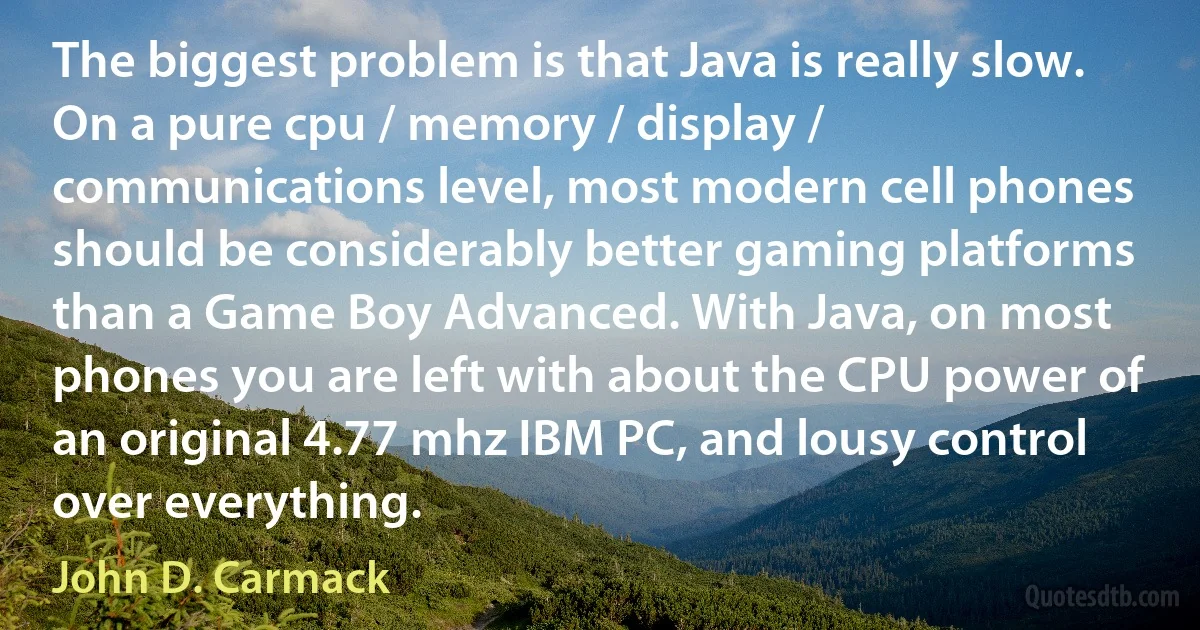 The biggest problem is that Java is really slow. On a pure cpu / memory / display / communications level, most modern cell phones should be considerably better gaming platforms than a Game Boy Advanced. With Java, on most phones you are left with about the CPU power of an original 4.77 mhz IBM PC, and lousy control over everything. (John D. Carmack)