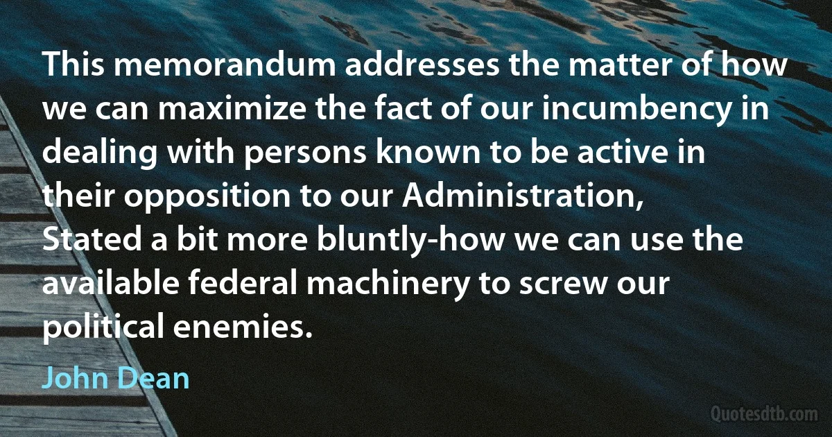 This memorandum addresses the matter of how we can maximize the fact of our incumbency in dealing with persons known to be active in their opposition to our Administration, Stated a bit more bluntly-how we can use the available federal machinery to screw our political enemies. (John Dean)