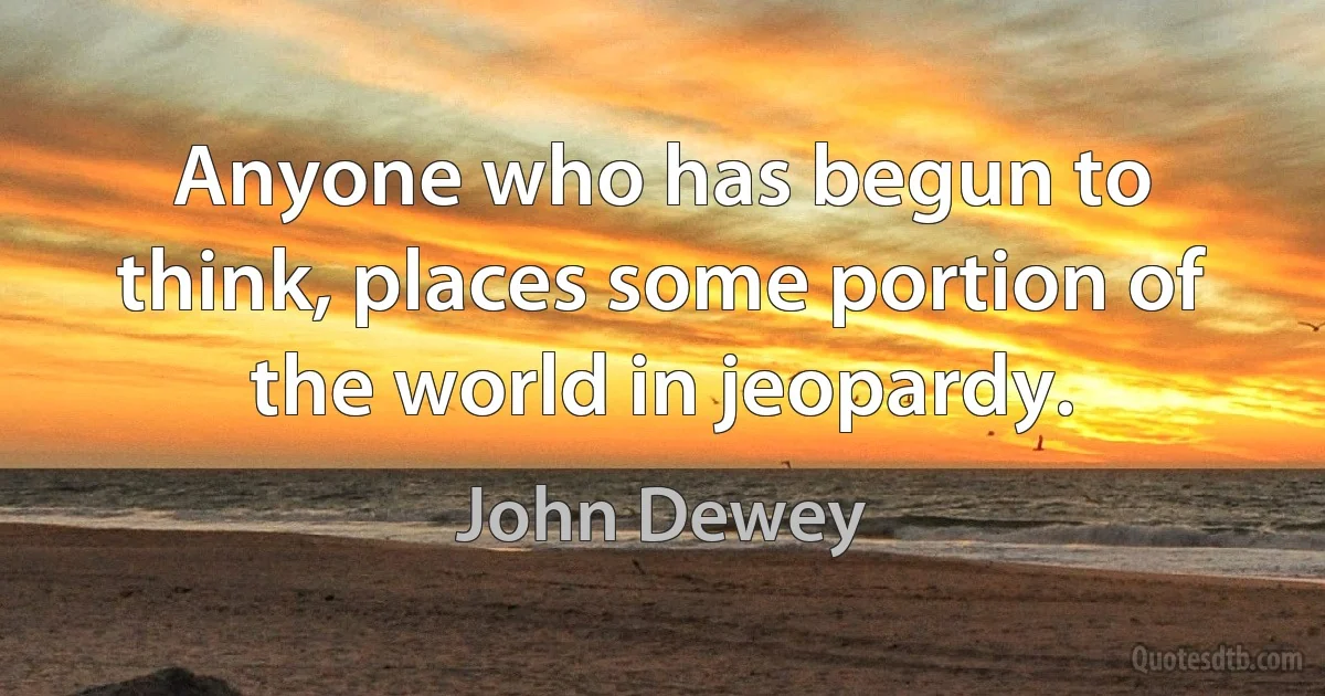 Anyone who has begun to think, places some portion of the world in jeopardy. (John Dewey)