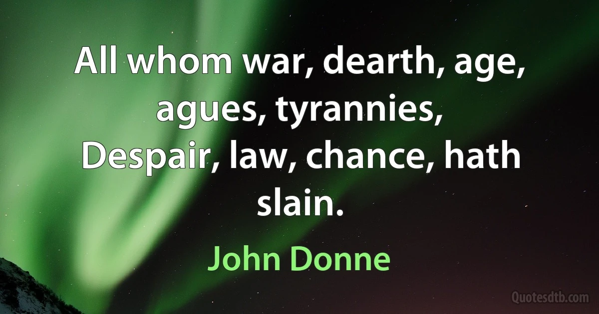 All whom war, dearth, age, agues, tyrannies,
Despair, law, chance, hath slain. (John Donne)