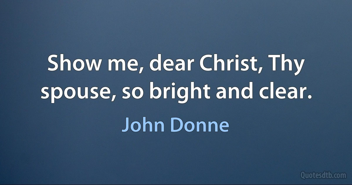 Show me, dear Christ, Thy spouse, so bright and clear. (John Donne)