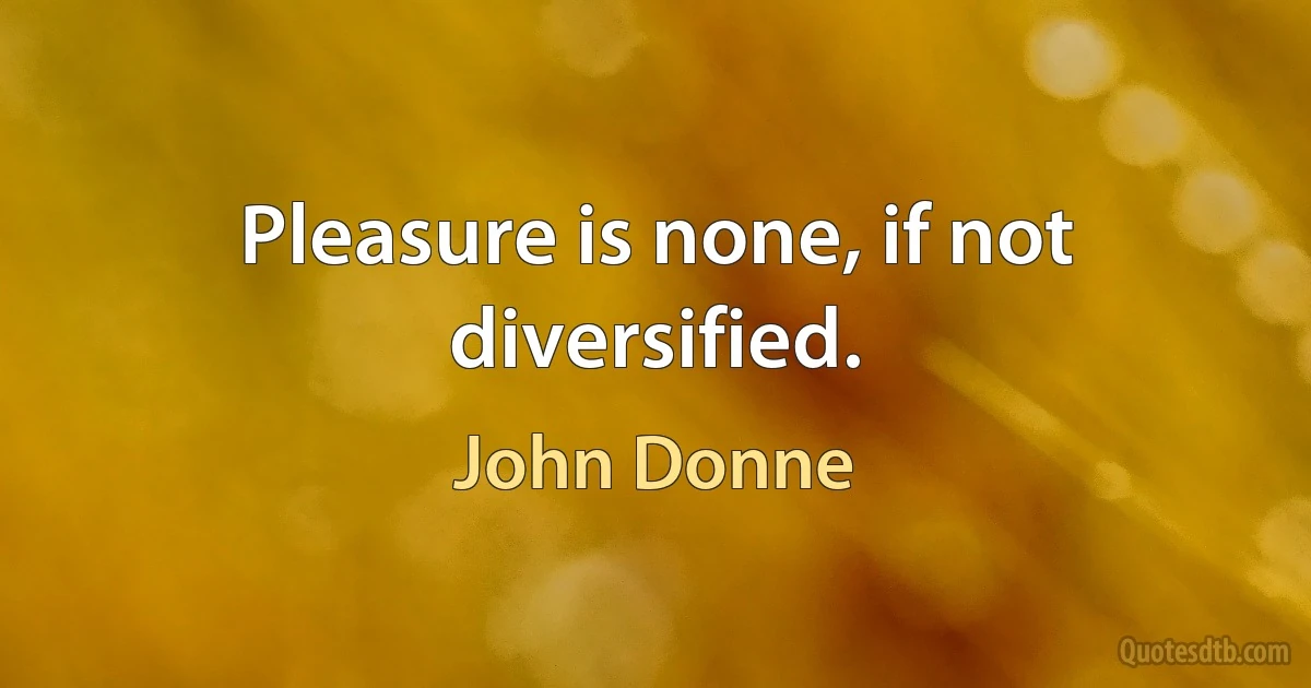 Pleasure is none, if not diversified. (John Donne)