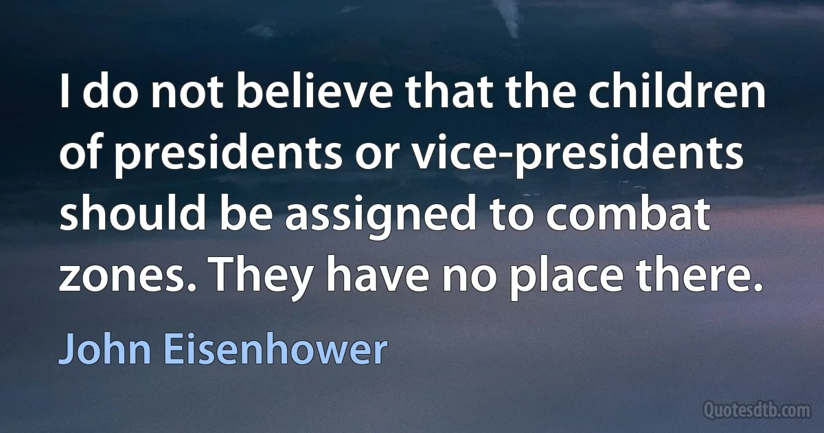 I do not believe that the children of presidents or vice-presidents should be assigned to combat zones. They have no place there. (John Eisenhower)