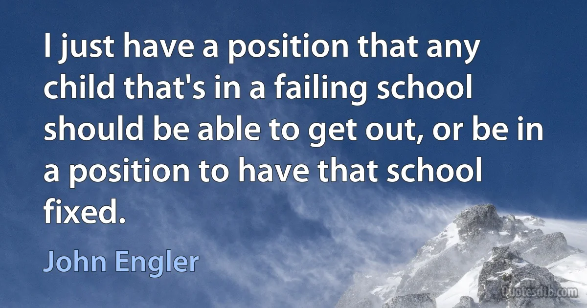 I just have a position that any child that's in a failing school should be able to get out, or be in a position to have that school fixed. (John Engler)