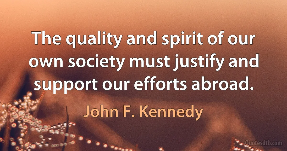 The quality and spirit of our own society must justify and support our efforts abroad. (John F. Kennedy)