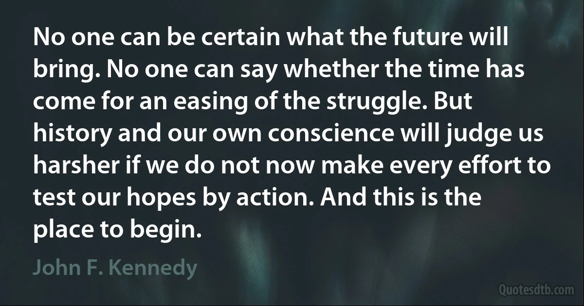 No one can be certain what the future will bring. No one can say whether the time has come for an easing of the struggle. But history and our own conscience will judge us harsher if we do not now make every effort to test our hopes by action. And this is the place to begin. (John F. Kennedy)