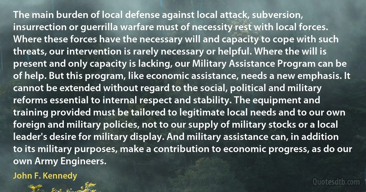 The main burden of local defense against local attack, subversion, insurrection or guerrilla warfare must of necessity rest with local forces. Where these forces have the necessary will and capacity to cope with such threats, our intervention is rarely necessary or helpful. Where the will is present and only capacity is lacking, our Military Assistance Program can be of help. But this program, like economic assistance, needs a new emphasis. It cannot be extended without regard to the social, political and military reforms essential to internal respect and stability. The equipment and training provided must be tailored to legitimate local needs and to our own foreign and military policies, not to our supply of military stocks or a local leader's desire for military display. And military assistance can, in addition to its military purposes, make a contribution to economic progress, as do our own Army Engineers. (John F. Kennedy)