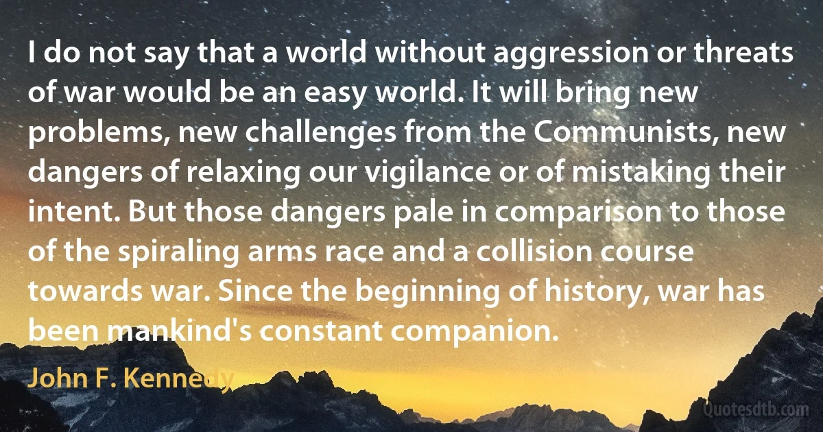 I do not say that a world without aggression or threats of war would be an easy world. It will bring new problems, new challenges from the Communists, new dangers of relaxing our vigilance or of mistaking their intent. But those dangers pale in comparison to those of the spiraling arms race and a collision course towards war. Since the beginning of history, war has been mankind's constant companion. (John F. Kennedy)