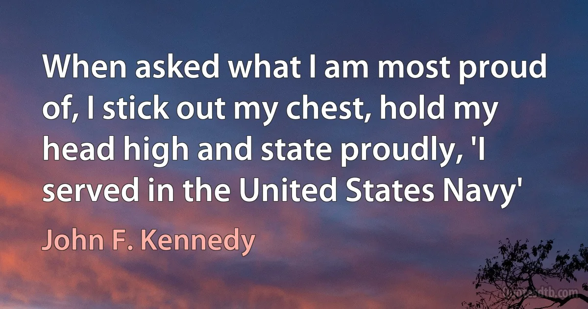 When asked what I am most proud of, I stick out my chest, hold my head high and state proudly, 'I served in the United States Navy' (John F. Kennedy)