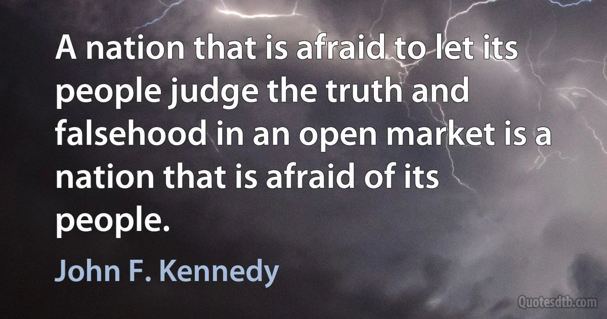 A nation that is afraid to let its people judge the truth and falsehood in an open market is a nation that is afraid of its people. (John F. Kennedy)