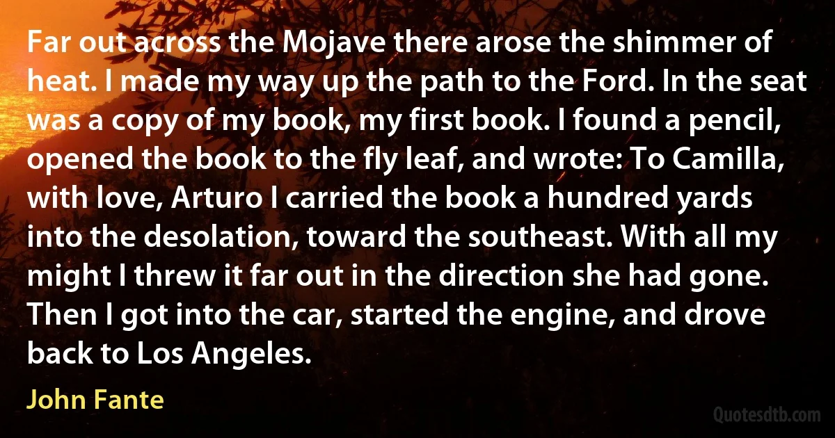 Far out across the Mojave there arose the shimmer of heat. I made my way up the path to the Ford. In the seat was a copy of my book, my first book. I found a pencil, opened the book to the fly leaf, and wrote: To Camilla, with love, Arturo I carried the book a hundred yards into the desolation, toward the southeast. With all my might I threw it far out in the direction she had gone. Then I got into the car, started the engine, and drove back to Los Angeles. (John Fante)