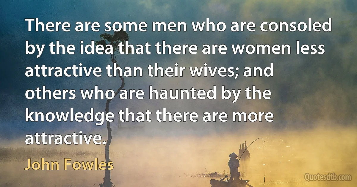 There are some men who are consoled by the idea that there are women less attractive than their wives; and others who are haunted by the knowledge that there are more attractive. (John Fowles)