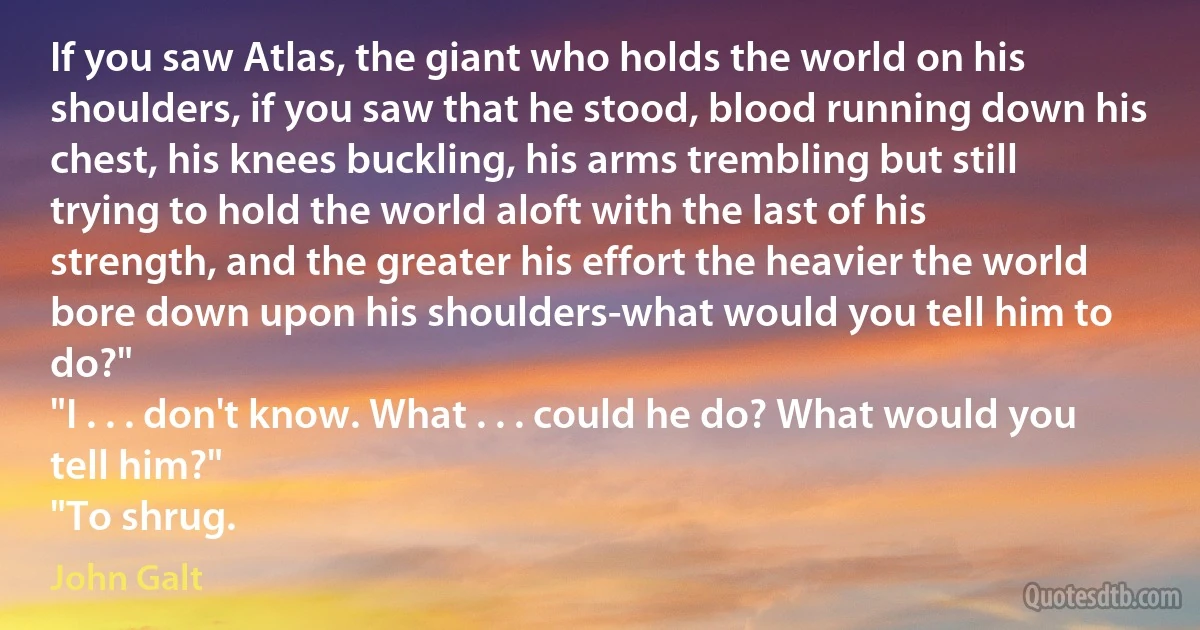 If you saw Atlas, the giant who holds the world on his shoulders, if you saw that he stood, blood running down his chest, his knees buckling, his arms trembling but still trying to hold the world aloft with the last of his strength, and the greater his effort the heavier the world bore down upon his shoulders-what would you tell him to do?"
"I . . . don't know. What . . . could he do? What would you tell him?"
"To shrug. (John Galt)