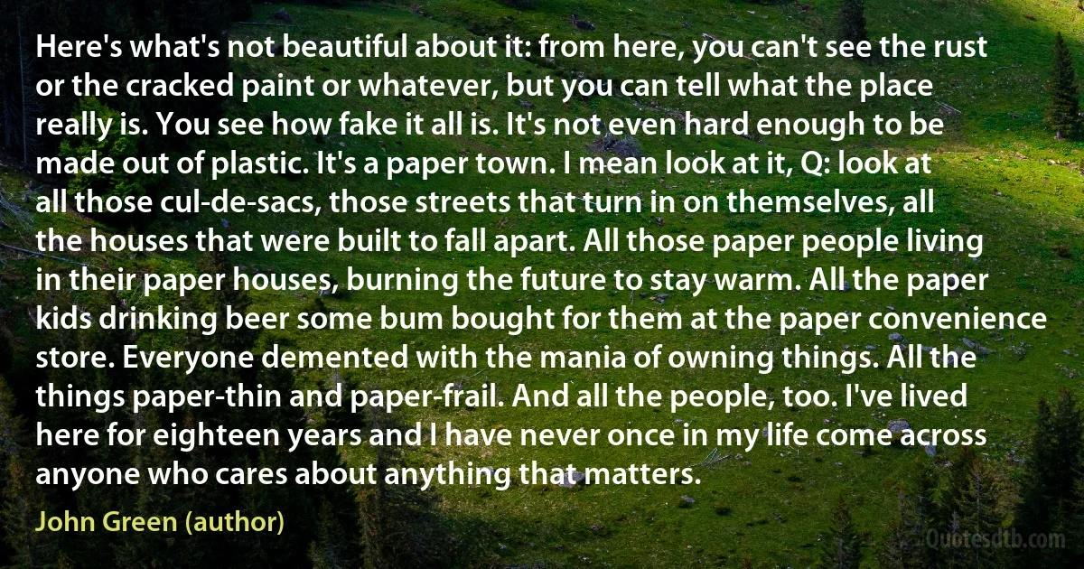 Here's what's not beautiful about it: from here, you can't see the rust or the cracked paint or whatever, but you can tell what the place really is. You see how fake it all is. It's not even hard enough to be made out of plastic. It's a paper town. I mean look at it, Q: look at all those cul-de-sacs, those streets that turn in on themselves, all the houses that were built to fall apart. All those paper people living in their paper houses, burning the future to stay warm. All the paper kids drinking beer some bum bought for them at the paper convenience store. Everyone demented with the mania of owning things. All the things paper-thin and paper-frail. And all the people, too. I've lived here for eighteen years and I have never once in my life come across anyone who cares about anything that matters. (John Green (author))