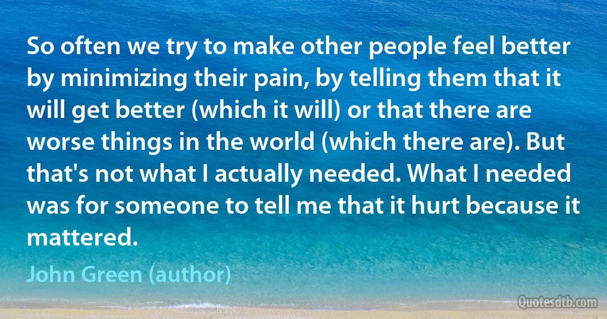 So often we try to make other people feel better by minimizing their pain, by telling them that it will get better (which it will) or that there are worse things in the world (which there are). But that's not what I actually needed. What I needed was for someone to tell me that it hurt because it mattered. (John Green (author))