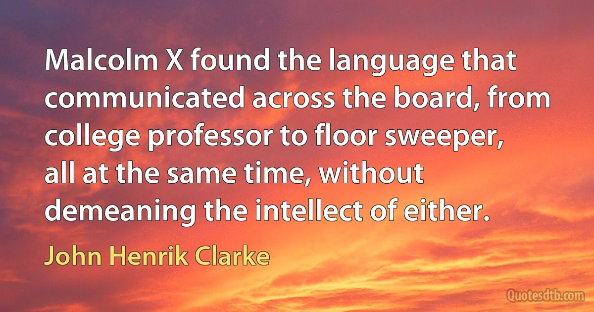 Malcolm X found the language that communicated across the board, from college professor to floor sweeper, all at the same time, without demeaning the intellect of either. (John Henrik Clarke)