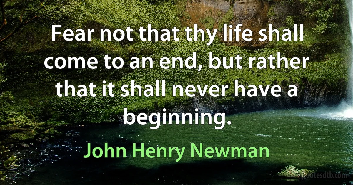 Fear not that thy life shall come to an end, but rather that it shall never have a beginning. (John Henry Newman)